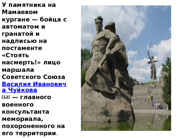 У памятника на Мамаевом кургане — бойца с автоматом и гранатой и надписью на постаменте «Стоять насмерть!» лицо маршала Советского Союза  Василия Ивановича Чуйкова [12]  — главного военного консультанта мемориала, похороненного на его территории . 