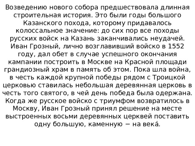 Возведению нового собора предшествовала длинная строительная история. Это были годы большого Казанского похода, которому придавалось колоссальное значение: до сих пор все походы русских войск на Казань заканчивались неудачей. Иван Грозный, лично возглавивший войско в 1552 году, дал обет в случае успешного окончания кампании построить в Москве на Красной площади грандиозный храм в память об этом. Пока шла война, в честь каждой крупной победы рядом с Троицкой церковью ставилась небольшая деревянная церковь в честь того святого, в чей день победа была одержана. Когда же русское войско с триумфом возвратилось в Москву, Иван Грозный принял решение на месте выстроенных восьми деревянных церквей поставить одну большую, каменную − на векá.    