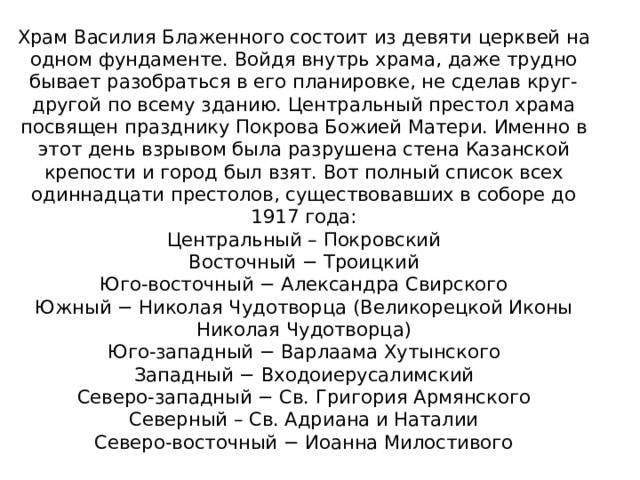 Храм Василия Блаженного состоит из девяти церквей на одном фундаменте. Войдя внутрь храма, даже трудно бывает разобраться в его планировке, не сделав круг-другой по всему зданию. Центральный престол храма посвящен празднику Покрова Божией Матери. Именно в этот день взрывом была разрушена стена Казанской крепости и город был взят. Вот полный список всех одиннадцати престолов, существовавших в соборе до 1917 года:  Центральный – Покровский  Восточный − Троицкий  Юго-восточный − Александра Свирского  Южный − Николая Чудотворца (Великорецкой Иконы Николая Чудотворца)  Юго-западный − Варлаама Хутынского  Западный − Входоиерусалимский  Северо-западный − Св. Григория Армянского  Северный – Св. Адриана и Наталии  Северо-восточный − Иоанна Милостивого   