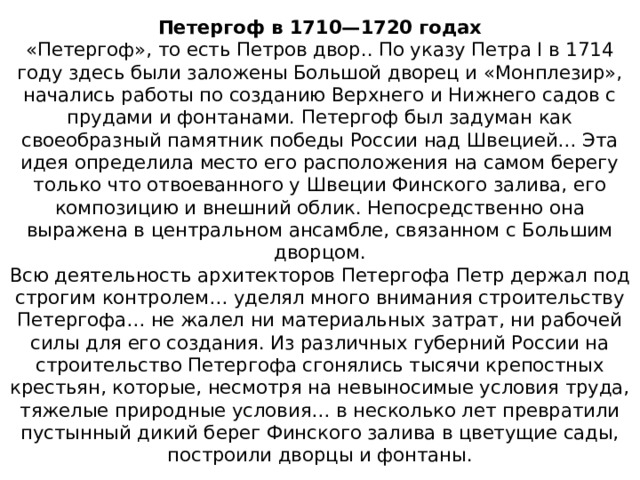 Петергоф в 1710—1720 годах  «Петергоф», то есть Петров двор.. По указу Петра I в 1714 году здесь были заложены Большой дворец и «Монплезир», начались работы по созданию Верхнего и Нижнего садов с прудами и фонтанами. Петергоф был задуман как своеобразный памятник победы России над Швецией… Эта идея определила место его расположения на самом берегу только что отвоеванного у Швеции Финского залива, его композицию и внешний облик. Непосредственно она выражена в центральном ансамбле, связанном с Большим дворцом.  Всю деятельность архитекторов Петергофа Петр держал под строгим контролем… уделял много внимания строительству Петергофа… не жалел ни материальных затрат, ни рабочей силы для его создания. Из различных губерний России на строительство Петергофа сгонялись тысячи крепостных крестьян, которые, несмотря на невыносимые условия труда, тяжелые природные условия… в несколько лет превратили пустынный дикий берег Финского залива в цветущие сады, построили дворцы и фонтаны. 