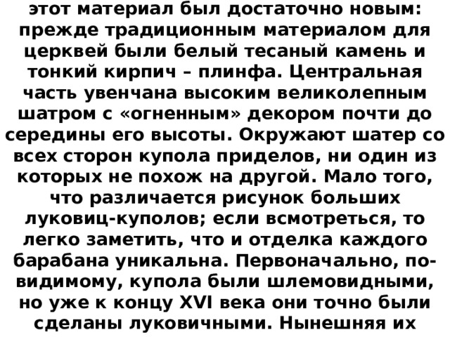 Собор выстроен из кирпича. В XVI веке этот материал был достаточно новым: прежде традиционным материалом для церквей были белый тесаный камень и тонкий кирпич – плинфа. Центральная часть увенчана высоким великолепным шатром с «огненным» декором почти до середины его высоты. Окружают шатер со всех сторон купола приделов, ни один из которых не похож на другой. Мало того, что различается рисунок больших луковиц-куполов; если всмотреться, то легко заметить, что и отделка каждого барабана уникальна. Первоначально, по-видимому, купола были шлемовидными, но уже к концу XVI века они точно были сделаны луковичными. Нынешняя их расцветка утвердилась только в середине XIX века. 