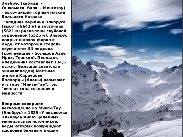 Эльбрус (кабард. - Ошхомахо, балк. - Мингитау) - высочайший горный массив Большого Кавказа   Западная вершина Эльбруса (высота 5642 м) и восточная (5621 м) разделены глубокой седловиной (5325 м). Эльбрус покрыт шапкой фирна и льда, от которой в стороны спускаются 54 ледника (крупнейшие - Большой Азау, Ирик, Терскол). Площадь оледенения составляет 134,5 кв.км. (Большая советская энциклопедия) Местные жители Карачаево - Балкарцы (Aланы) называют эту гору 