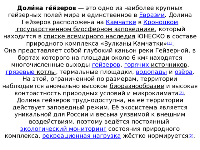Доли́на ге́йзеров  — это одно из наиболее крупных гейзерных полей мира и единственное в  Евразии . Долина Гейзеров расположена на  Камчатке  в  Кроноцком государственном биосферном заповеднике , который находится в  списке всемирного наследия  ЮНЕСКО в составе природного комплекса «Вулканы Камчатки» [1] .  Она представляет собой глубокий каньон реки Гейзерной, в бортах которого на площади около 6 км 2  находятся многочисленные выходы  гейзеров ,  горячих источников , грязевые котлы , термальные площадки,  водопады  и  озёра . На этой, ограниченной по размерам, территории наблюдается аномально высокое  биоразнообразие  и высокая контрастность природных условий и микроклимата [2] .  Долина гейзеров труднодоступна, на её территории действует заповедный режим. Её  экосистема  является уникальной для России и весьма уязвимой к внешним воздействиям, поэтому ведётся постоянный  экологический мониторинг  состояния природного комплекса,  рекреационная нагрузка  жёстко нормируется [2] .   