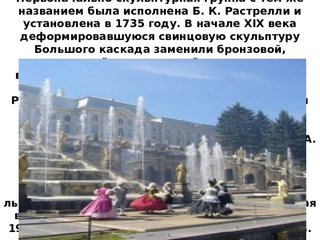 Первоначально скульптурная группа с тем же названием была исполнена Б. К. Растрелли и установлена в 1735 году. В начале XIX века деформировавшуюся свинцовую скульптуру Большого каскада заменили бронзовой, золоченой, выполненной по моделям выдающихся русских мастеров Ф. Шубина, Ф. Щедрина, И. Прокофьева, И. Мартоса, Ж.-Д. Рашетта. Новую группу 