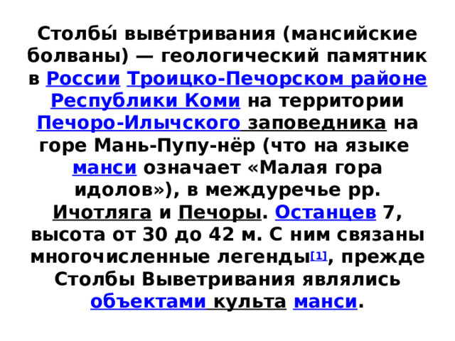 Столбы́ выве́тривания (мансийские болваны) — геологический памятник в  России   Троицко-Печорском районе   Республики Коми  на территории  Печоро-Илычского заповедника  на горе Мань-Пупу-нёр (что на языке  манси  означает «Малая гора идолов»), в междуречье рр. Ичотляга  и  Печоры .  Останцев  7, высота от 30 до 42 м. С ним связаны многочисленные легенды [1] , прежде Столбы Выветривания являлись объектами культа   манси .   