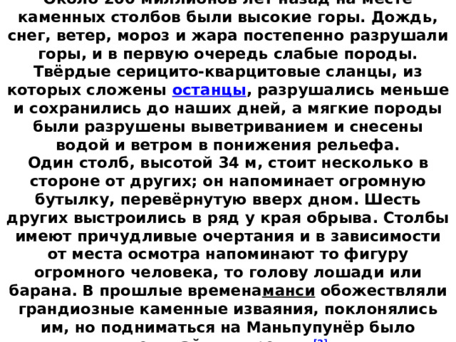 Столбы считаются одним из  семи чудес России .  Около 200 миллионов лет назад на месте каменных столбов были высокие горы. Дождь, снег, ветер, мороз и жара постепенно разрушали горы, и в первую очередь слабые породы. Твёрдые серицито-кварцитовые сланцы, из которых сложены  останцы , разрушались меньше и сохранились до наших дней, а мягкие породы были разрушены выветриванием и снесены водой и ветром в понижения рельефа.  Один столб, высотой 34 м, стоит несколько в стороне от других; он напоминает огромную бутылку, перевёрнутую вверх дном. Шесть других выстроились в ряд у края обрыва. Столбы имеют причудливые очертания и в зависимости от места осмотра напоминают то фигуру огромного человека, то голову лошади или барана. В прошлые времена манси  обожествляли грандиозные каменные изваяния, поклонялись им, но подниматься на Маньпупунёр было величайшим грехом. [2]   