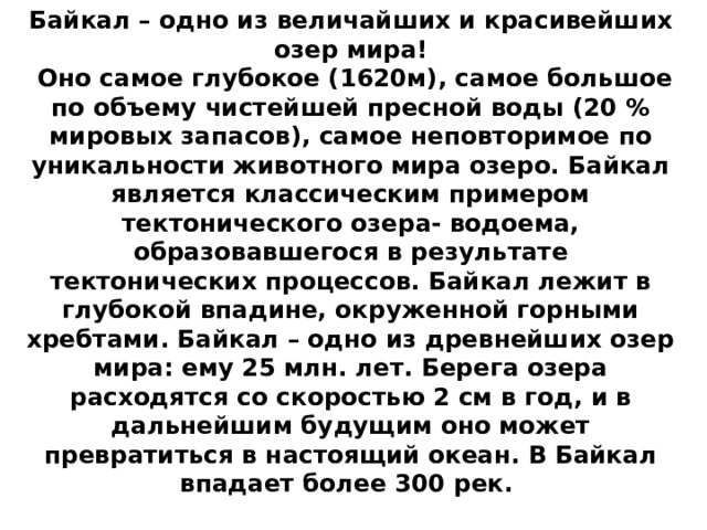 Байкал – одно из величайших и красивейших озер мира!   Оно самое глубокое (1620м), самое большое по объему чистейшей пресной воды (20 % мировых запасов), самое неповторимое по уникальности животного мира озеро. Байкал является классическим примером тектонического озера- водоема, образовавшегося в результате тектонических процессов. Байкал лежит в глубокой впадине, окруженной горными хребтами. Байкал – одно из древнейших озер мира: ему 25 млн. лет. Берега озера расходятся со скоростью 2 см в год, и в дальнейшим будущим оно может превратиться в настоящий океан. В Байкал впадает более 300 рек.    
