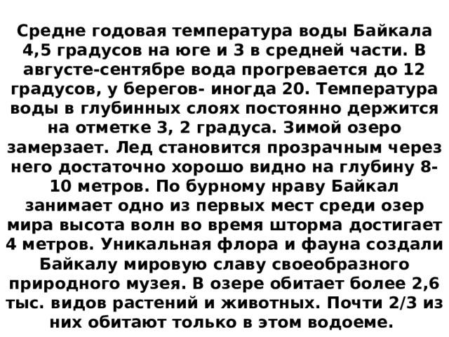 Средне годовая температура воды Байкала 4,5 градусов на юге и 3 в средней части. В августе-сентябре вода прогревается до 12 градусов, у берегов- иногда 20. Температура воды в глубинных слоях постоянно держится на отметке 3, 2 градуса. Зимой озеро замерзает. Лед становится прозрачным через него достаточно хорошо видно на глубину 8-10 метров. По бурному нраву Байкал занимает одно из первых мест среди озер мира высота волн во время шторма достигает 4 метров. Уникальная флора и фауна создали Байкалу мировую славу своеобразного природного музея. В озере обитает более 2,6 тыс. видов растений и животных. Почти 2/3 из них обитают только в этом водоеме.  
