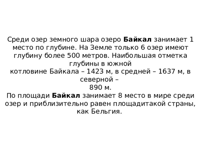 Среди озер земного шара озеро  Байкал  занимает 1 место по глубине. На Земле только 6 озер имеют глубину более 500 метров. Наибольшая отметка глубины в южной  котловине Байкала – 1423 м, в средней – 1637 м, в северной –  890 м.  По площади  Байкал  занимает 8 место в мире среди озер и приблизительно равен площадитакой страны, как Бельгия.  