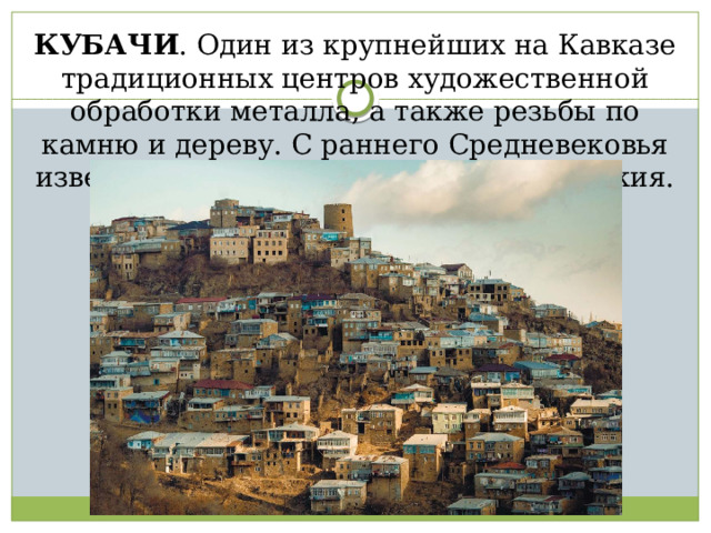 КУБАЧИ . Один из крупнейших на Кавказе традиционных центров художественной обработки металла, а также резьбы по камню и дереву. С раннего Средневековья известен изготовлением кольчуг и оружия. 