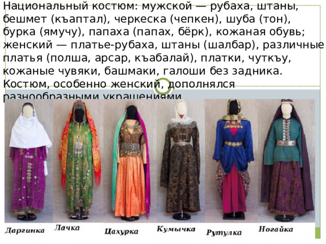 Национальный костюм: мужской — рубаха, штаны, бешмет (къаптал), черкеска (чепкен), шуба (тон), бурка (ямучу), папаха (папах, бёрк), кожаная обувь; женский — платье-рубаха, штаны (шалбар), различные платья (полша, арсар, къабалай), платки, чуткъу, кожаные чувяки, башмаки, галоши без задника. Костюм, особенно женский, дополнялся разнообразными украшениями. 