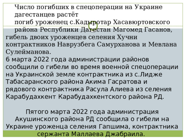 Число погибших в спецоперации на Украине дагестанцев растёт погиб уроженец с.Кадыротар Хасавюртовского района Республики Дагестан Магомед Гасанов, гибель двоих уроженцев селения Хучни контрактников Наврузбега Самурханова и Мевлана Сулейманова. 6 марта 2022 года администрации районов сообщили о гибели во время военной спецоперации на Украинской земле контрактника из с.Лидже Табасаранского района Акима Гасратова и рядового контрактника Расула Алиева из селения Карабудахкент Карабудахкентского района РД. Пятого марта 2022 года администрация Акушинского района РД сообщила о гибели на Украине уроженца селения Гапшима, контрактника сержанта Маллаева Джабраила. 