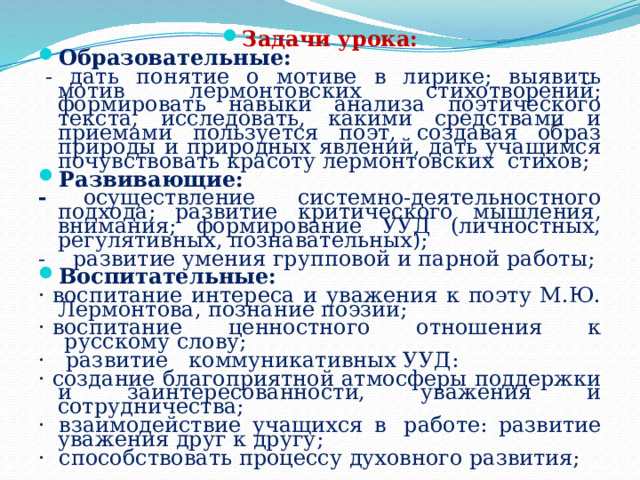 Задачи урока: Образовательные:   - дать понятие о мотиве в лирике; выявить мотив лермонтовских стихотворений; формировать навыки анализа поэтического текста, исследовать, какими средствами и приемами пользуется поэт, создавая образ природы и природных явлений, дать учащимся почувствовать красоту лермонтовских  стихов; Развивающие: - осуществление  системно-деятельностного подхода; развитие критического мышления, внимания; формирование УУД (личностных, регулятивных, познавательных); -    развитие умения групповой и парной работы; Воспитательные: · воспитание интереса и уважения к поэту М.Ю. Лермонтова, познание поэзии; · воспитание ценностного отношения к  русскому слову; ·   развитие   коммуникативных УУД: · создание благоприятной атмосферы поддержки и заинтересованности, уважения и сотрудничества; ·  взаимодействие учащихся в  работе: развитие уважения друг к другу; ·  способствовать процессу духовного развития; 