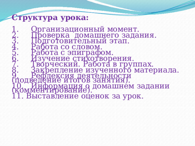Структура урока: 1.     Организационный момент. 2.     Проверка  домашнего задания. 3.     Подготовительный этап. 4.     Работа со словом. 5.     Работа с эпиграфом. 6. Изучение стихотворения. 7.     Творческий. Работа в группах. 8. Закрепление изученного материала. 9.     Рефлексия деятельности (подведение итогов занятия). 10.  Информация о домашнем задании (комментирование). 11. Выставление оценок за урок. 