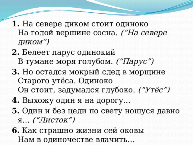 1. На севере диком стоит одиноко  На голой вершине сосна. (“На севере диком”) 2. Белеет парус одинокий  В тумане моря голубом. (“Парус”) 3. Но остался мокрый след в морщине  Старого утёса. Одиноко  Он стоит, задумался глубоко. (“Утёс”) 4. Выхожу один я на дорогу… 5. Один и без цели по свету ношуся давно я… (“Листок”) 6. Как страшно жизни сей оковы  Нам в одиночестве влачить… (“Одиночество”) 