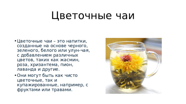 Цветочные чаи Цветочные чаи – это напитки, созданные на основе черного, зеленого, белого или улун-чая, с добавлением различных цветов, таких как жасмин, роза, хризантема, пион, лаванда и другие.  Они могут быть как чисто цветочные, так и купажированные, например, с фруктами или травами.  
