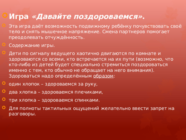 Игра  «Давайте поздороваемся» . Эта игра даёт возможность подвижному ребёнку почувствовать своё тело и снять мышечное напряжение. Смена партнеров помогает преодолевать отчуждённость. Содержание игры. Дети по сигналу ведущего хаотично двигаются по комнате и здороваются со всеми, кто встречается на их пути (возможно, что кто-либо из детей будет специально стремиться поздороваться именно с тем, кто обычно не обращает на него внимания). Здороваться надо определённым  образом : один хлопок – здороваемся за руку, два хлопка – здороваемся плечиками, три хлопка – здороваемся спинками. Для полноты тактильных ощущений желательно ввести запрет на разговоры. 