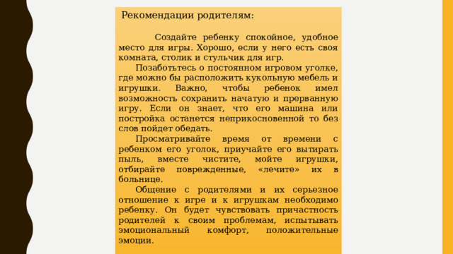   Рекомендации родителям:                  Создайте ребенку спокойное, удобное место для игры. Хорошо, если у него есть своя комната, столик и стульчик для игр. Позаботьтесь о постоянном игровом уголке, где можно бы расположить кукольную мебель и игрушки. Важно, чтобы ребенок имел возможность сохранить начатую и прерванную игру. Если он знает, что его машина или постройка останется неприкосновенной то без слов пойдет обедать. Просматривайте время от времени с ребенком его уголок, приучайте его вытирать пыль, вместе чистите, мойте игрушки, отбирайте поврежденные, «лечите» их в больнице. Общение с родителями и их серьезное отношение к игре и к игрушкам необходимо ребенку. Он будет чувствовать причастность родителей к своим проблемам, испытывать эмоциональный комфорт, положительные эмоции. 