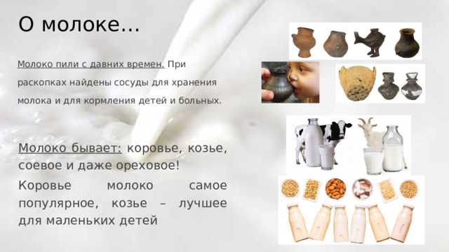 О молоке… Молоко пили с давних времен. При раскопках найдены сосуды для хранения молока и для кормления детей и больных. Молоко бывает: коровье, козье, соевое и даже ореховое! Коровье молоко самое популярное, козье – лучшее для маленьких детей 