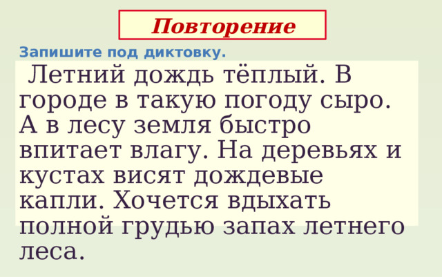 Повторение Запишите под диктовку.  Летний дождь тёплый. В городе в такую погоду сыро. А в лесу земля быстро впитает влагу. На деревьях и кустах висят дождевые капли. Хочется вдыхать полной грудью запах летнего леса. 