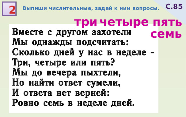 С.85 2 Выпиши числительные, задай к ним вопросы. Вместе с другом захотели Мы однажды подсчитать: Сколько дней у нас в неделе - Три, четыре или пять? Мы до вечера пыхтели, Но найти ответ сумели, И ответа нет верней: Ровно семь в неделе дней. три четыре пять семь 