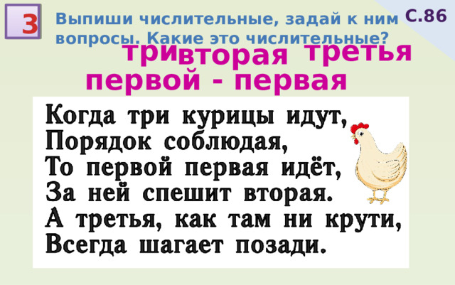 С.86 3 Выпиши числительные, задай к ним вопросы. Какие это числительные? третья три вторая первой - первая Когда три курицы идут, Порядок соблюдая, То первой первая идёт, За ней спешит вторая. А третья, как там ни крути, Всегда шагает позади. 