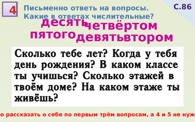 С.86 4 Письменно ответь на вопросы. Какие в ответах числительные? десять четвёртом пятого девять втором Сколько тебе лет? Когда у тебя день рождения? В каком классе ты учишься? Сколько этажей в твоём доме? На каком этаже ты живёшь? можно рассказать о себе по первым трём вопросам, а 4 и 5 не нужны  