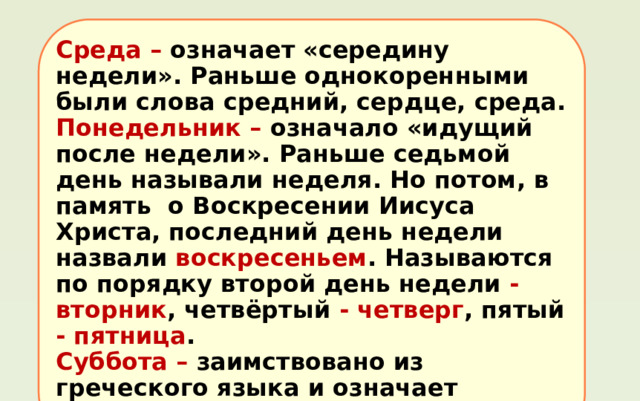 Среда – означает «середину недели». Раньше однокоренными были слова средний, сердце, среда . Понедельник – означало «идущий после недели». Раньше седьмой день называли неделя . Но потом, в память о Воскресении Иисуса Христа, последний день недели назвали воскресеньем . Называются по порядку второй день недели -  вторник , четвёртый -  четверг , пятый - пятница . Суббота – заимствовано из греческого языка и означает «отдых, конец работы». 