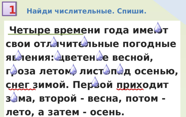 1  Найди числительные. Спиши.  Четыре времени года имеют свои отличительные погодные явления: цветение весной, гроза летом, листопад осенью, снег зимой. Первой приходит зима, второй - весна, потом - лето, а затем - осень. 