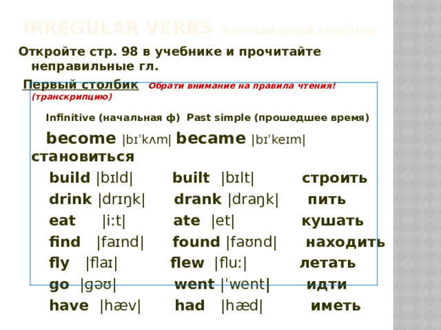 Irregular verbs (неправильные глаголы) Откройте стр. 98 в учебнике и прочитайте неправильные гл.  Первый столбик  Обрати внимание на правила чтения! (транскрипцию)  Infinitive (начальная ф) Past simple (прошедшее время)  become |bɪˈkʌm| became |bɪˈkeɪm| становиться  build |bɪld|   built |bɪlt| строить  drink |drɪŋk| drank |draŋk| пить  eat |iːt| ate |et| кушать  find |faɪnd| found |faʊnd| находить  fly |flaɪ| flew |fluː| летать  go |ɡəʊ| went |ˈwent | идти  have |hæv| had |hæd| иметь  