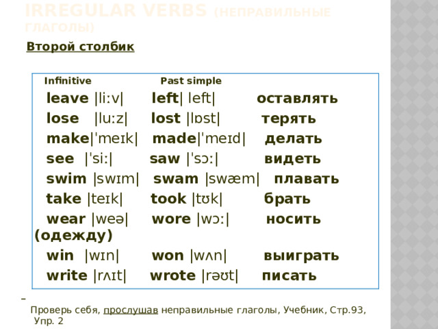 Irregular verbs (неправильные глаголы)  Второй столбик   Infinitive Past simple  leave |liːv| left | left| оставлять  lose |luːz| lost |lɒst| терять  make |ˈmeɪk| made |ˈmeɪd| делать  see |ˈsiː| saw |ˈsɔː| видеть  swim |swɪm| swam |swæm| плавать  take |teɪk| took |tʊk| брать  wear |weə| wore |wɔː| носить (одежду)  win |wɪn| won |wʌn| выиграть  write |rʌɪt| wrote |rəʊt| писать   Проверь себя, прослушав неправильные глаголы, Учебник, Стр.93, Упр. 2 