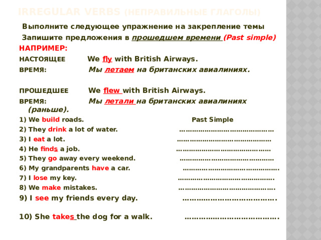 Irregular verbs (неправильные глаголы)  Выполните следующее упражнение на закрепление темы  Запишите предложения в прошедшем времени (Past simple) НАПРИМЕР: НАСТОЯЩЕЕ We fly with British Airways. ВРЕМЯ:  Мы летаем на британских авиалиниях.  ПРОШЕДШЕЕ We flew with British Airways. ВРЕМЯ: Мы летали на британских авиалиниях (раньше). 1) We build roads. Past Simple 2) They drink a lot of water. ……………………………………… 3) I eat a lot. ……………………………………… 4) He find s a job. ……………………………………… 5) They go away every weekend. ……………………………………… 6) My grandparents have a car. ………………………………………. 7) I lose my key. ………………………………………. 8) We make mistakes. ………………………………………. 9) I see my friends every day. …………………………………. 10) She take s  the dog for a walk. …………………………………. 