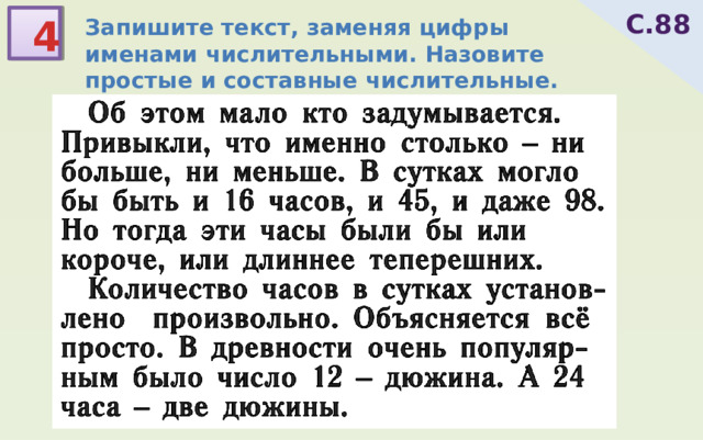 С.88 4 Запишите текст, заменяя цифры именами числительными. Назовите простые и составные числительные. Почему в сутках 24 часа? ш ё лк – ш е лками ч ё рный -  Об этом мало кто задумывается. Привыкли, что именно столько ‒ ни больше, ни меньше. В сутках могло бы быть и 16 часов, и 45, и даже 98. Но тогда эти часы были бы или короче, или длиннее теперешних.  Количество часов в сутках установ-лено произвольно. Объясняется всё просто. В древности очень популяр-ным было число 12 ‒ дюжина. А 24 часа ‒ две дюжины. 