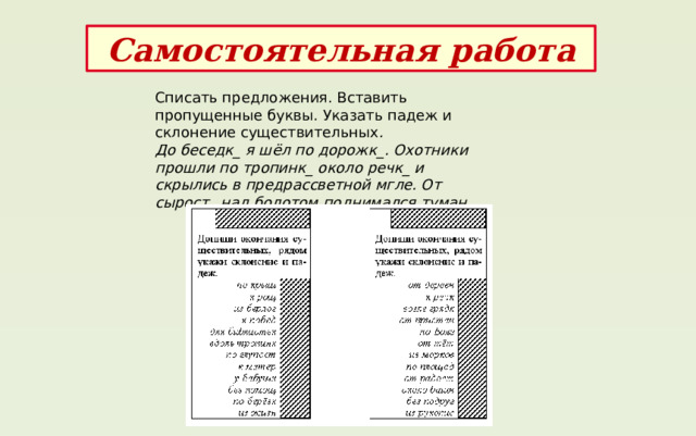 Самостоятельная работа Списать предложения. Вставить пропущенные буквы. Указать падеж и склонение существительных . До беседк_ я шёл по дорожк_. Охотники прошли по тропинк_ около речк_ и скрылись в предрассветной мгле. От сырост_ над болотом поднимался туман. 