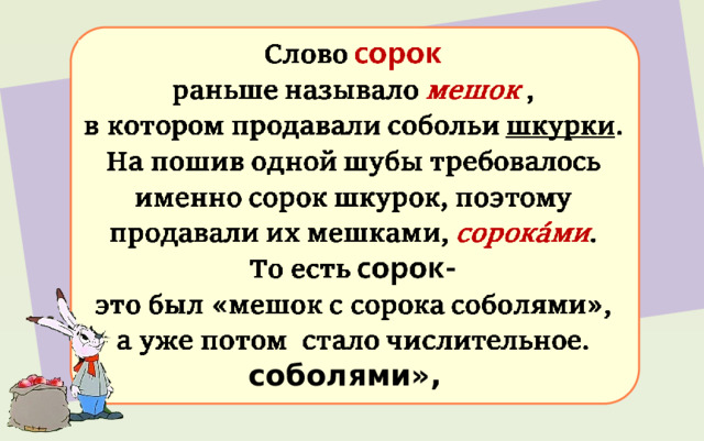 Слово сорок раньше называло мешок , в котором продавали собольи шкурки . На пошив одной шубы требовалось именно сорок шкурок, поэтому продавали их мешками, сорокáми . То есть сорок-  это был «мешок с сорока соболями», 