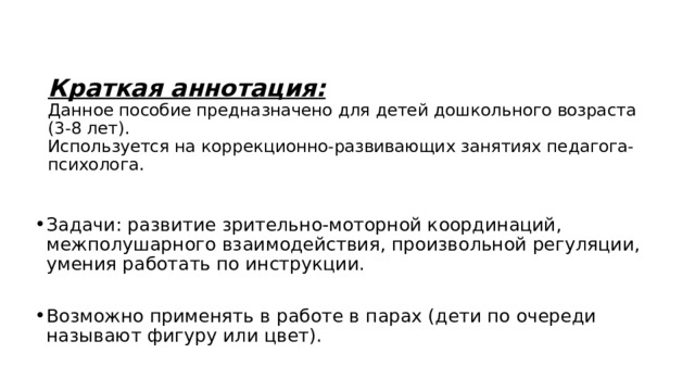  Краткая аннотация:  Данное пособие предназначено для детей дошкольного возраста (3-8 лет).  Используется на коррекционно-развивающих занятиях педагога-психолога. Задачи: развитие зрительно-моторной координаций, межполушарного взаимодействия, произвольной регуляции, умения работать по инструкции. Возможно применять в работе в парах (дети по очереди называют фигуру или цвет). 