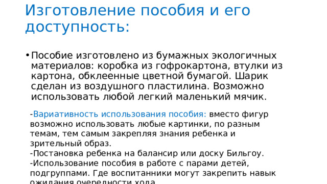 Изготовление пособия и его доступность:   Пособие изготовлено из бумажных экологичных материалов: коробка из гофрокартона, втулки из картона, обклеенные цветной бумагой. Шарик сделан из воздушного пластилина. Возможно использовать любой легкий маленький мячик. - Вариативность использования пособия: вместо фигур возможно использовать любые картинки, по разным темам, тем самым закрепляя знания ребенка и зрительный образ. -Постановка ребенка на балансир или доску Бильгоу. -Использование пособия в работе с парами детей, подгруппами. Где воспитанники могут закрепить навык ожидания очередности хода. 