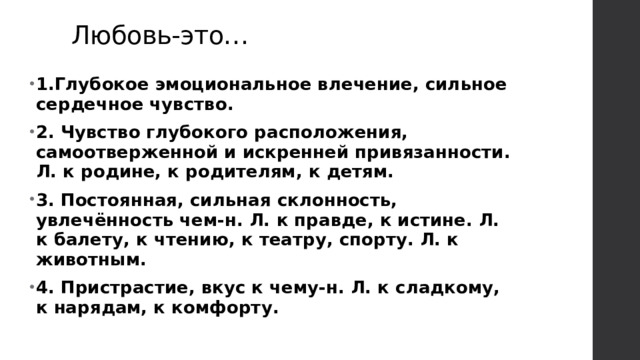 Любовь-это… 1.Глубокое эмоциональное влечение, сильное сердечное чувство. 2. Чувство глубокого расположения, самоотверженной и искренней привязанности. Л. к родине, к родителям, к детям. 3. Постоянная, сильная склонность, увлечённость чем-н. Л. к правде, к истине. Л. к балету, к чтению, к театру, спорту. Л. к животным. 4. Пристрастие, вкус к чему-н. Л. к сладкому, к нарядам, к комфорту. 