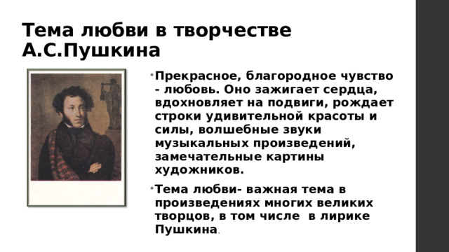 Тема любви в творчестве А.С.Пушкина Прекрасное, благородное чувство - любовь. Оно зажигает сердца, вдохновляет на подвиги, рождает строки удивительной красоты и силы, волшебные звуки музыкальных произведений, замечательные картины художников. Тема любви- важная тема в произведениях многих великих творцов, в том числе в лирике Пушкина . 