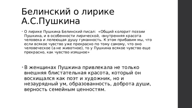 Белинский о лирике А.С.Пушкина О лирике Пушкина Белинский писал: «Общий колорит поэзии Пушкина, и в особенности лирической, -внутренняя красота человека и лелеющая душу гуманность. К этом прибавим мы, что если всякое чувство уже прекрасно по тому самому, что оно человеческое (а не животное), то у Пушкина всякое чувство еще прекрасно, как чувство изящное» В женщинах Пушкина привлекала не только внешняя блистательная красота, который он восхищался как поэт и художник, но и незаурядный ум, образованность, доброта души, верность семейным ценностям. 
