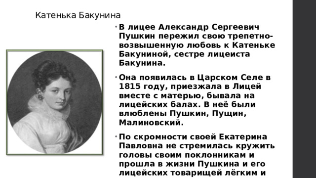 Катенька Бакунина В лицее Александр Сергеевич Пушкин пережил свою трепетно-возвышенную любовь к Катеньке Бакуниной, сестре лицеиста Бакунина. Она появилась в Царском Селе в 1815 году, приезжала в Лицей вместе с матерью, бывала на лицейских балах. В неё были влюблены Пушкин, Пущин, Малиновский. По скромности своей Екатерина Павловна не стремилась кружить головы своим поклонникам и прошла в жизни Пушкина и его лицейских товарищей лёгким и светлым образом.   