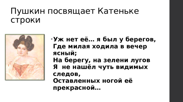Пушкин посвящает Катеньке строки Уж нет её… я был у берегов,  Где милая ходила в вечер ясный;  На берегу, на зелени лугов  Я не нашёл чуть видимых следов,  Оставленных ногой её прекрасной… 