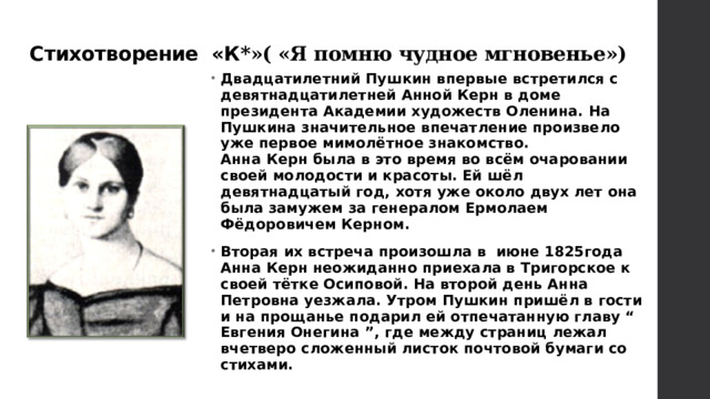 Стихотворение «К *»( «Я помню чудное мгновенье») Двадцатилетний Пушкин впервые встретился с девятнадцатилетней Анной Керн в доме президента Академии художеств Оленина. На Пушкина значительное впечатление произвело уже первое мимолётное знакомство.  Анна Керн была в это время во всём очаровании своей молодости и красоты. Ей шёл девятнадцатый год, хотя уже около двух лет она была замужем за генералом Ермолаем Фёдоровичем Керном. Вторая их встреча произошла в июне 1825года Анна Керн неожиданно приехала в Тригорское к своей тётке Осиповой. На второй день Анна Петровна уезжала. Утром Пушкин пришёл в гости и на прощанье подарил ей отпечатанную главу “ Евгения Онегина ”, где между страниц лежал вчетверо сложенный листок почтовой бумаги со стихами.   