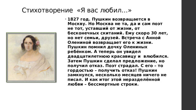 Стихотворение «Я вас любил…» 1827 год. Пушкин возвращается в Москву. Но Москва не та, да и сам поэт не тот, уставший от жизни, от бесконечных скитаний. Ему скоро 30 лет, но нет семьи, друзей. Встреча с Анной Олениной возвращает его к жизни.  Пушкин помнил дочку Олениных ребёнком. А теперь он увидел двадцатилетнюю красавицу и влюбился. Затем Пушкин сделал предложение, но получил отказ. Поэт страдал. С его – то гордостью – получить отказ! Пушкин замкнулся, несколько месяцев ничего не писал. И как итог этой неразделённой любви – бессмертные строки.   