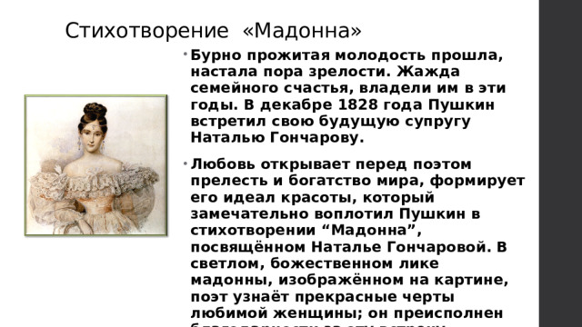 Стихотворение «Мадонна» Бурно прожитая молодость прошла, настала пора зрелости. Жажда семейного счастья, владели им в эти годы. В декабре 1828 года Пушкин встретил свою будущую супругу Наталью Гончарову. Любовь открывает перед поэтом прелесть и богатство мира, формирует его идеал красоты, который замечательно воплотил Пушкин в стихотворении “Мадонна”, посвящённом Наталье Гончаровой. В светлом, божественном лике мадонны, изображённом на картине, поэт узнаёт прекрасные черты любимой женщины; он преисполнен благодарности за эту встречу, которую даровала ему судьба. 