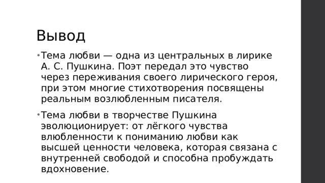 Вывод Тема любви — одна из центральных в лирике А. С. Пушкина. Поэт передал это чувство через переживания своего лирического героя, при этом многие стихотворения посвящены реальным возлюбленным писателя. Тема любви в творчестве Пушкина эволюционирует: от лёгкого чувства влюбленности к пониманию любви как высшей ценности человека, которая связана с внутренней свободой и способна пробуждать вдохновение. 