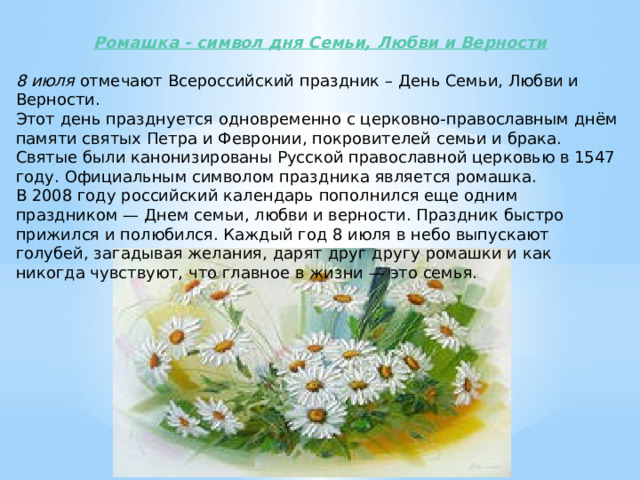 Ромашка - символ дня Семьи, Любви и Верности 8 июля отмечают Всероссийский праздник – День Семьи, Любви и Верности. Этот день празднуется одновременно с церковно-православным днём памяти святых Петра и Февронии, покровителей семьи и брака.  Святые были канонизированы Русской православной церковью в 1547 году. Официальным символом праздника является ромашка. В 2008 году российский календарь пополнился еще одним праздником — Днем семьи, любви и верности. Праздник быстро прижился и полюбился. Каждый год 8 июля в небо выпускают голубей, загадывая желания, дарят друг другу ромашки и как никогда чувствуют, что главное в жизни — это семья. 