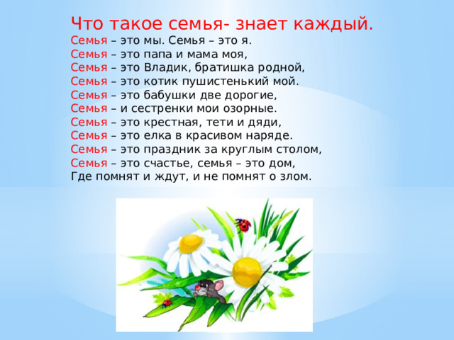 Что такое семья- знает каждый. Семья – это мы. Семья – это я. Семья – это папа и мама моя, Семья – это Владик, братишка родной, Семья – это котик пушистенький мой. Семья – это бабушки две дорогие, Семья – и сестренки мои озорные. Семья – это крестная, тети и дяди, Семья – это елка в красивом наряде. Семья – это праздник за круглым столом, Семья – это счастье, семья – это дом, Где помнят и ждут, и не помнят о злом. 