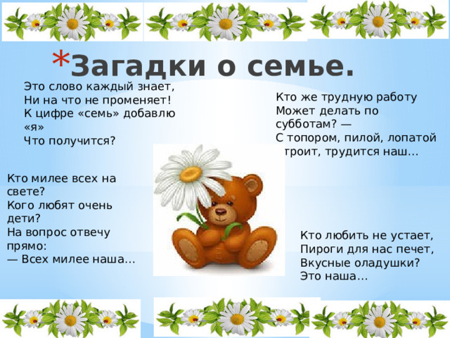 Загадки о семье. Это слово каждый знает, Ни на что не променяет! К цифре «семь» добавлю «я» Что получится? Кто же трудную работу Может делать по субботам? — С топором, пилой, лопатой Строит, трудится наш… Кто милее всех на свете? Кого любят очень дети? На вопрос отвечу прямо: — Всех милее наша… Кто любить не устает, Пироги для нас печет, Вкусные оладушки? Это наша… 