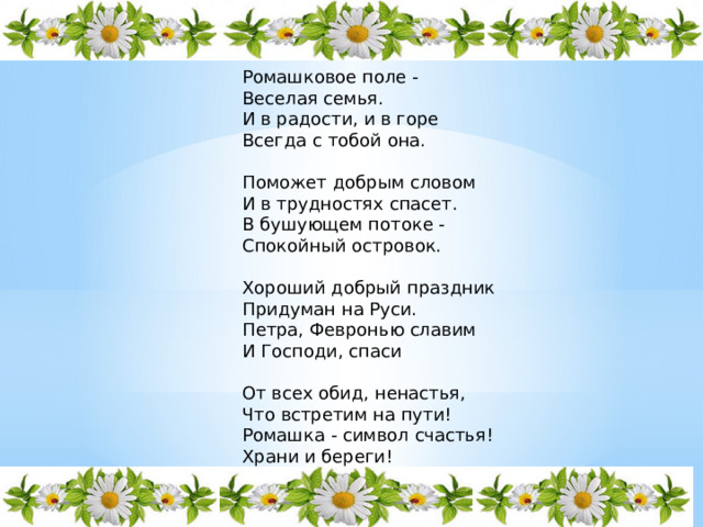 Ромашковое поле - Веселая семья. И в радости, и в горе Всегда с тобой она. Поможет добрым словом И в трудностях спасет. В бушующем потоке - Спокойный островок. Хороший добрый праздник Придуман на Руси. Петра, Февронью славим И Господи, спаси От всех обид, ненастья, Что встретим на пути! Ромашка - символ счастья! Храни и береги! 